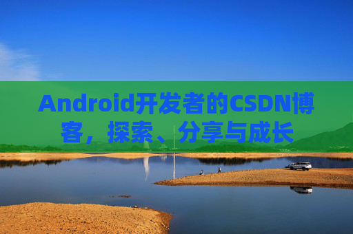 Android开发者的CSDN博客,探索、分享与成长
